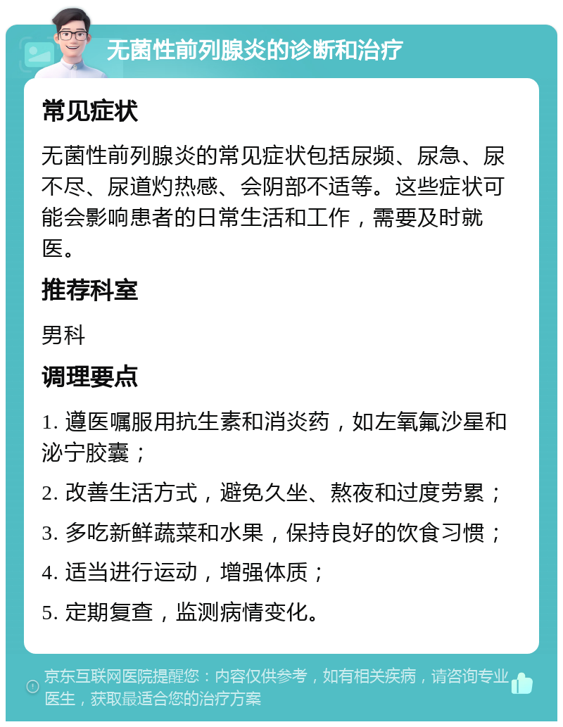 无菌性前列腺炎的诊断和治疗 常见症状 无菌性前列腺炎的常见症状包括尿频、尿急、尿不尽、尿道灼热感、会阴部不适等。这些症状可能会影响患者的日常生活和工作，需要及时就医。 推荐科室 男科 调理要点 1. 遵医嘱服用抗生素和消炎药，如左氧氟沙星和泌宁胶囊； 2. 改善生活方式，避免久坐、熬夜和过度劳累； 3. 多吃新鲜蔬菜和水果，保持良好的饮食习惯； 4. 适当进行运动，增强体质； 5. 定期复查，监测病情变化。