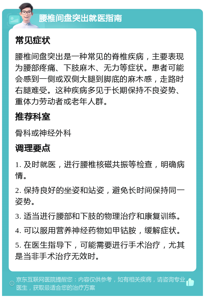 腰椎间盘突出就医指南 常见症状 腰椎间盘突出是一种常见的脊椎疾病，主要表现为腰部疼痛、下肢麻木、无力等症状。患者可能会感到一侧或双侧大腿到脚底的麻木感，走路时右腿难受。这种疾病多见于长期保持不良姿势、重体力劳动者或老年人群。 推荐科室 骨科或神经外科 调理要点 1. 及时就医，进行腰椎核磁共振等检查，明确病情。 2. 保持良好的坐姿和站姿，避免长时间保持同一姿势。 3. 适当进行腰部和下肢的物理治疗和康复训练。 4. 可以服用营养神经药物如甲钴胺，缓解症状。 5. 在医生指导下，可能需要进行手术治疗，尤其是当非手术治疗无效时。