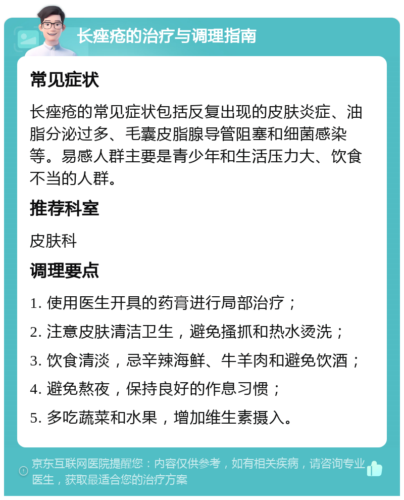 长痤疮的治疗与调理指南 常见症状 长痤疮的常见症状包括反复出现的皮肤炎症、油脂分泌过多、毛囊皮脂腺导管阻塞和细菌感染等。易感人群主要是青少年和生活压力大、饮食不当的人群。 推荐科室 皮肤科 调理要点 1. 使用医生开具的药膏进行局部治疗； 2. 注意皮肤清洁卫生，避免搔抓和热水烫洗； 3. 饮食清淡，忌辛辣海鲜、牛羊肉和避免饮酒； 4. 避免熬夜，保持良好的作息习惯； 5. 多吃蔬菜和水果，增加维生素摄入。