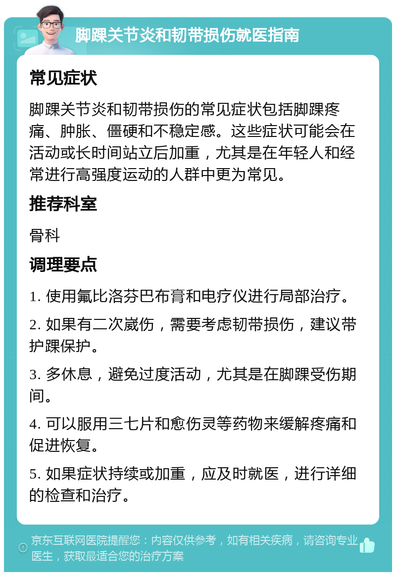 脚踝关节炎和韧带损伤就医指南 常见症状 脚踝关节炎和韧带损伤的常见症状包括脚踝疼痛、肿胀、僵硬和不稳定感。这些症状可能会在活动或长时间站立后加重，尤其是在年轻人和经常进行高强度运动的人群中更为常见。 推荐科室 骨科 调理要点 1. 使用氟比洛芬巴布膏和电疗仪进行局部治疗。 2. 如果有二次崴伤，需要考虑韧带损伤，建议带护踝保护。 3. 多休息，避免过度活动，尤其是在脚踝受伤期间。 4. 可以服用三七片和愈伤灵等药物来缓解疼痛和促进恢复。 5. 如果症状持续或加重，应及时就医，进行详细的检查和治疗。