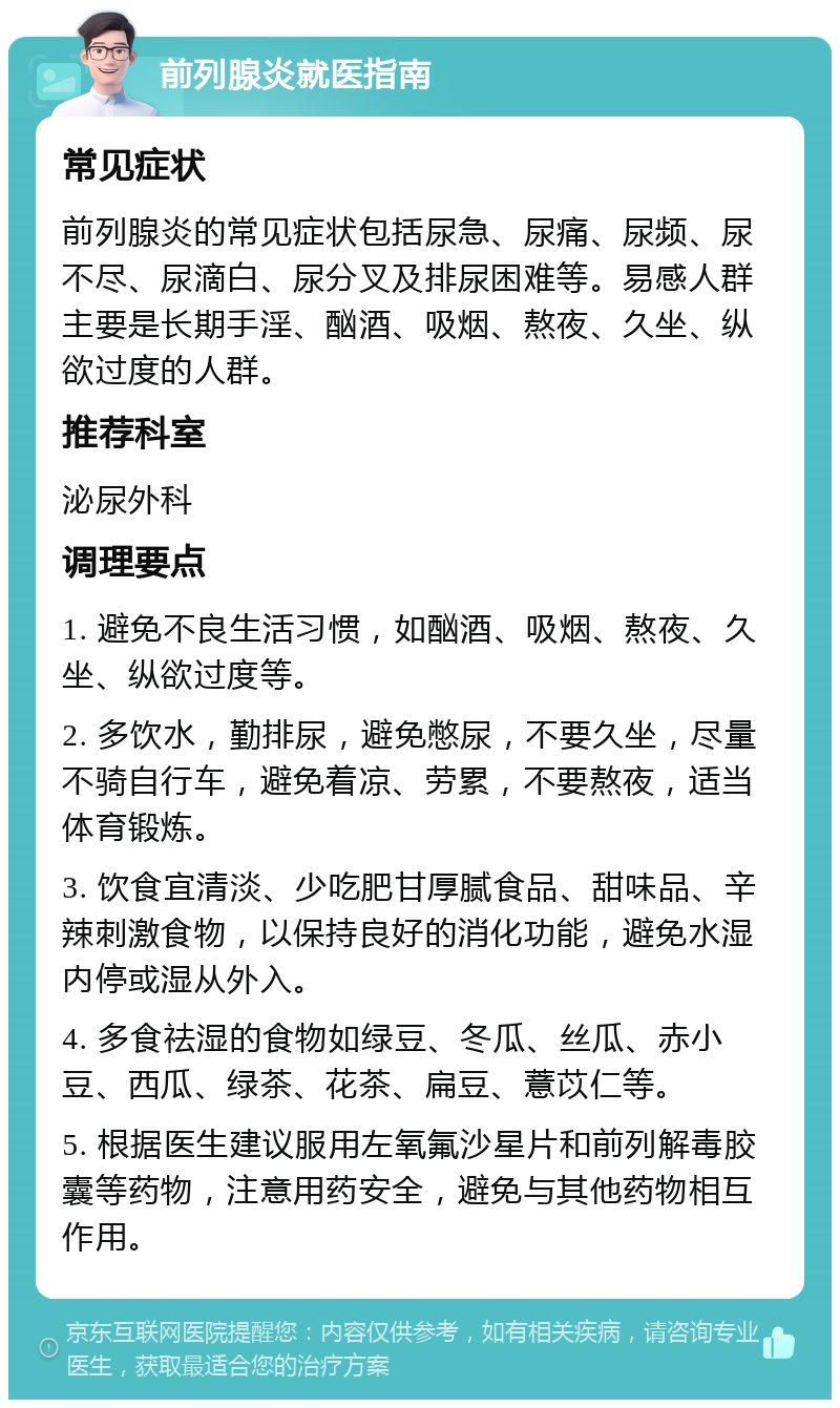 前列腺炎就医指南 常见症状 前列腺炎的常见症状包括尿急、尿痛、尿频、尿不尽、尿滴白、尿分叉及排尿困难等。易感人群主要是长期手淫、酗酒、吸烟、熬夜、久坐、纵欲过度的人群。 推荐科室 泌尿外科 调理要点 1. 避免不良生活习惯，如酗酒、吸烟、熬夜、久坐、纵欲过度等。 2. 多饮水，勤排尿，避免憋尿，不要久坐，尽量不骑自行车，避免着凉、劳累，不要熬夜，适当体育锻炼。 3. 饮食宜清淡、少吃肥甘厚腻食品、甜味品、辛辣刺激食物，以保持良好的消化功能，避免水湿内停或湿从外入。 4. 多食祛湿的食物如绿豆、冬瓜、丝瓜、赤小豆、西瓜、绿茶、花茶、扁豆、薏苡仁等。 5. 根据医生建议服用左氧氟沙星片和前列解毒胶囊等药物，注意用药安全，避免与其他药物相互作用。