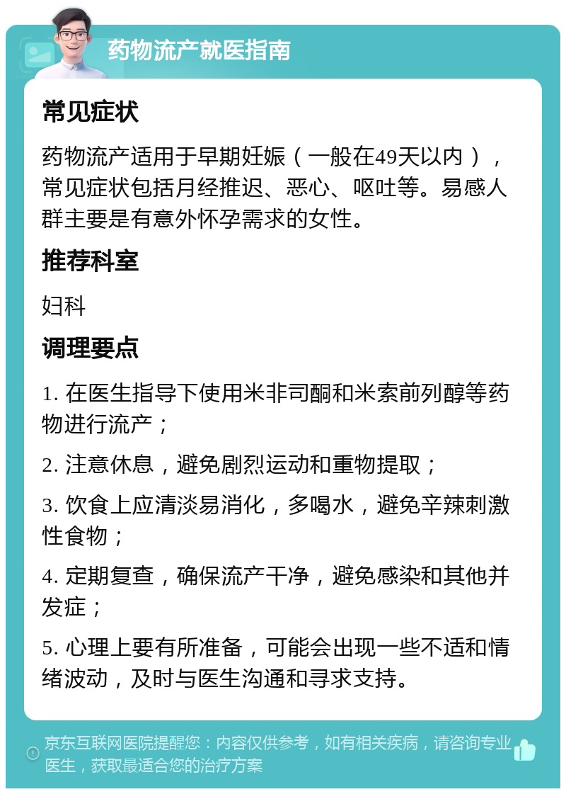 药物流产就医指南 常见症状 药物流产适用于早期妊娠（一般在49天以内），常见症状包括月经推迟、恶心、呕吐等。易感人群主要是有意外怀孕需求的女性。 推荐科室 妇科 调理要点 1. 在医生指导下使用米非司酮和米索前列醇等药物进行流产； 2. 注意休息，避免剧烈运动和重物提取； 3. 饮食上应清淡易消化，多喝水，避免辛辣刺激性食物； 4. 定期复查，确保流产干净，避免感染和其他并发症； 5. 心理上要有所准备，可能会出现一些不适和情绪波动，及时与医生沟通和寻求支持。