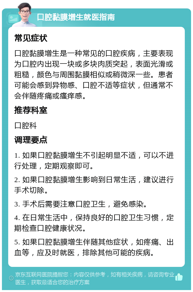 口腔黏膜增生就医指南 常见症状 口腔黏膜增生是一种常见的口腔疾病，主要表现为口腔内出现一块或多块肉质突起，表面光滑或粗糙，颜色与周围黏膜相似或稍微深一些。患者可能会感到异物感、口腔不适等症状，但通常不会伴随疼痛或瘙痒感。 推荐科室 口腔科 调理要点 1. 如果口腔黏膜增生不引起明显不适，可以不进行处理，定期观察即可。 2. 如果口腔黏膜增生影响到日常生活，建议进行手术切除。 3. 手术后需要注意口腔卫生，避免感染。 4. 在日常生活中，保持良好的口腔卫生习惯，定期检查口腔健康状况。 5. 如果口腔黏膜增生伴随其他症状，如疼痛、出血等，应及时就医，排除其他可能的疾病。