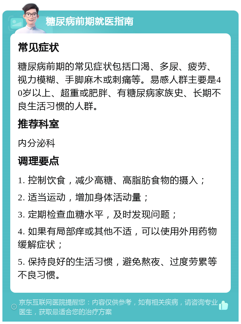 糖尿病前期就医指南 常见症状 糖尿病前期的常见症状包括口渴、多尿、疲劳、视力模糊、手脚麻木或刺痛等。易感人群主要是40岁以上、超重或肥胖、有糖尿病家族史、长期不良生活习惯的人群。 推荐科室 内分泌科 调理要点 1. 控制饮食，减少高糖、高脂肪食物的摄入； 2. 适当运动，增加身体活动量； 3. 定期检查血糖水平，及时发现问题； 4. 如果有局部痒或其他不适，可以使用外用药物缓解症状； 5. 保持良好的生活习惯，避免熬夜、过度劳累等不良习惯。