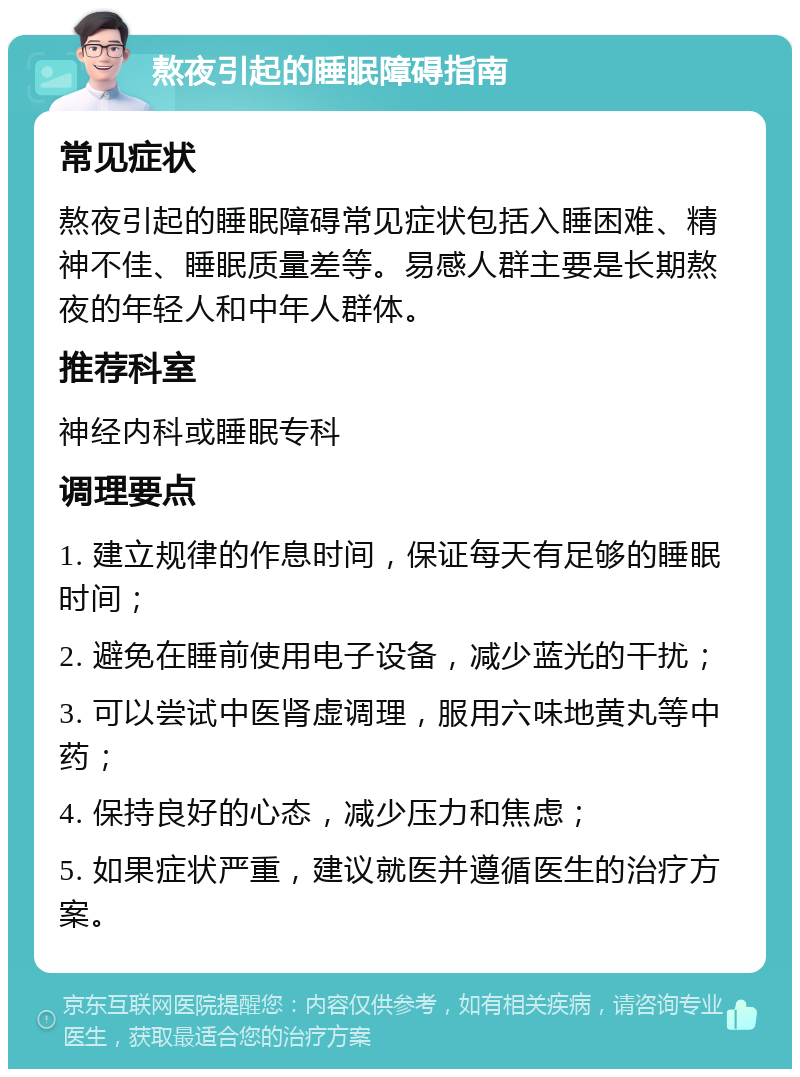 熬夜引起的睡眠障碍指南 常见症状 熬夜引起的睡眠障碍常见症状包括入睡困难、精神不佳、睡眠质量差等。易感人群主要是长期熬夜的年轻人和中年人群体。 推荐科室 神经内科或睡眠专科 调理要点 1. 建立规律的作息时间，保证每天有足够的睡眠时间； 2. 避免在睡前使用电子设备，减少蓝光的干扰； 3. 可以尝试中医肾虚调理，服用六味地黄丸等中药； 4. 保持良好的心态，减少压力和焦虑； 5. 如果症状严重，建议就医并遵循医生的治疗方案。