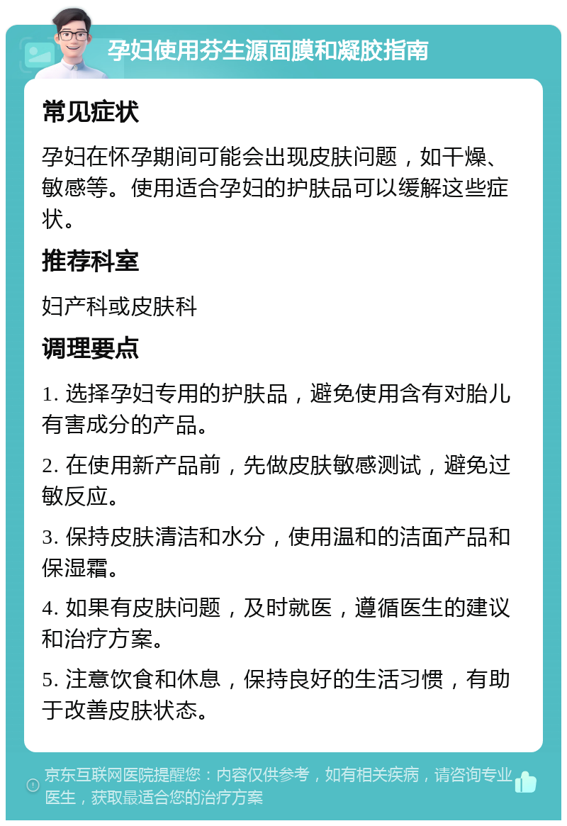 孕妇使用芬生源面膜和凝胶指南 常见症状 孕妇在怀孕期间可能会出现皮肤问题，如干燥、敏感等。使用适合孕妇的护肤品可以缓解这些症状。 推荐科室 妇产科或皮肤科 调理要点 1. 选择孕妇专用的护肤品，避免使用含有对胎儿有害成分的产品。 2. 在使用新产品前，先做皮肤敏感测试，避免过敏反应。 3. 保持皮肤清洁和水分，使用温和的洁面产品和保湿霜。 4. 如果有皮肤问题，及时就医，遵循医生的建议和治疗方案。 5. 注意饮食和休息，保持良好的生活习惯，有助于改善皮肤状态。