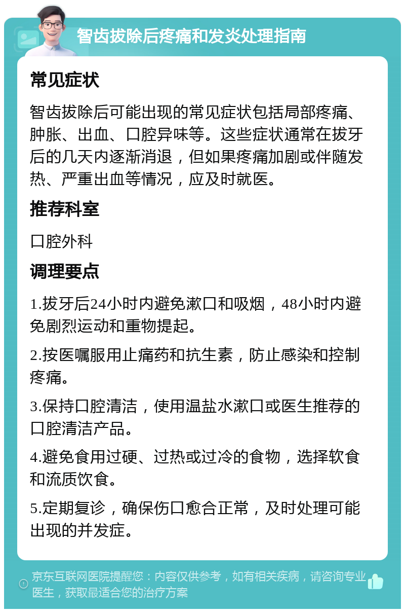 智齿拔除后疼痛和发炎处理指南 常见症状 智齿拔除后可能出现的常见症状包括局部疼痛、肿胀、出血、口腔异味等。这些症状通常在拔牙后的几天内逐渐消退，但如果疼痛加剧或伴随发热、严重出血等情况，应及时就医。 推荐科室 口腔外科 调理要点 1.拔牙后24小时内避免漱口和吸烟，48小时内避免剧烈运动和重物提起。 2.按医嘱服用止痛药和抗生素，防止感染和控制疼痛。 3.保持口腔清洁，使用温盐水漱口或医生推荐的口腔清洁产品。 4.避免食用过硬、过热或过冷的食物，选择软食和流质饮食。 5.定期复诊，确保伤口愈合正常，及时处理可能出现的并发症。