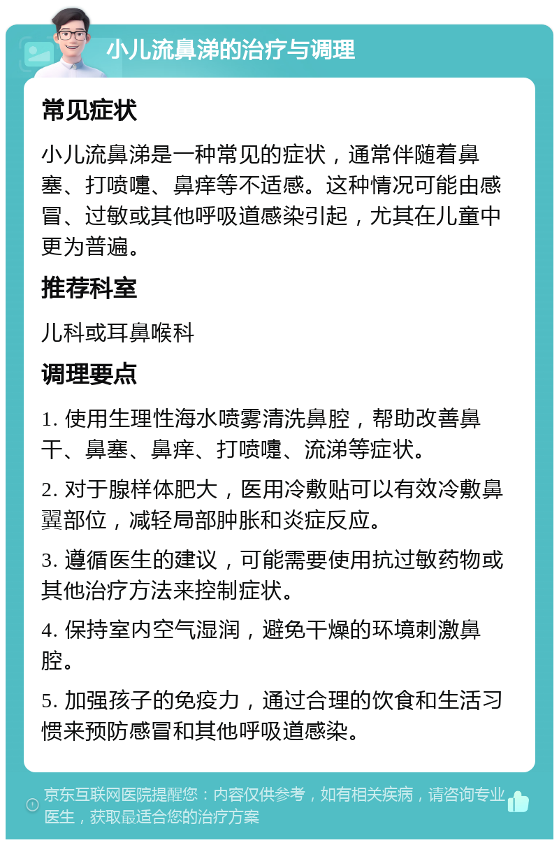 小儿流鼻涕的治疗与调理 常见症状 小儿流鼻涕是一种常见的症状，通常伴随着鼻塞、打喷嚏、鼻痒等不适感。这种情况可能由感冒、过敏或其他呼吸道感染引起，尤其在儿童中更为普遍。 推荐科室 儿科或耳鼻喉科 调理要点 1. 使用生理性海水喷雾清洗鼻腔，帮助改善鼻干、鼻塞、鼻痒、打喷嚏、流涕等症状。 2. 对于腺样体肥大，医用冷敷贴可以有效冷敷鼻翼部位，减轻局部肿胀和炎症反应。 3. 遵循医生的建议，可能需要使用抗过敏药物或其他治疗方法来控制症状。 4. 保持室内空气湿润，避免干燥的环境刺激鼻腔。 5. 加强孩子的免疫力，通过合理的饮食和生活习惯来预防感冒和其他呼吸道感染。