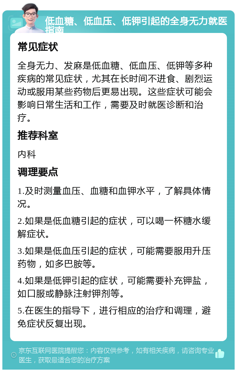 低血糖、低血压、低钾引起的全身无力就医指南 常见症状 全身无力、发麻是低血糖、低血压、低钾等多种疾病的常见症状，尤其在长时间不进食、剧烈运动或服用某些药物后更易出现。这些症状可能会影响日常生活和工作，需要及时就医诊断和治疗。 推荐科室 内科 调理要点 1.及时测量血压、血糖和血钾水平，了解具体情况。 2.如果是低血糖引起的症状，可以喝一杯糖水缓解症状。 3.如果是低血压引起的症状，可能需要服用升压药物，如多巴胺等。 4.如果是低钾引起的症状，可能需要补充钾盐，如口服或静脉注射钾剂等。 5.在医生的指导下，进行相应的治疗和调理，避免症状反复出现。