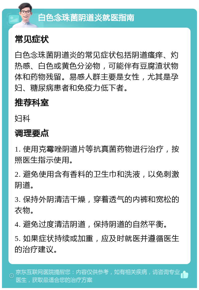 白色念珠菌阴道炎就医指南 常见症状 白色念珠菌阴道炎的常见症状包括阴道瘙痒、灼热感、白色或黄色分泌物，可能伴有豆腐渣状物体和药物残留。易感人群主要是女性，尤其是孕妇、糖尿病患者和免疫力低下者。 推荐科室 妇科 调理要点 1. 使用克霉唑阴道片等抗真菌药物进行治疗，按照医生指示使用。 2. 避免使用含有香料的卫生巾和洗液，以免刺激阴道。 3. 保持外阴清洁干燥，穿着透气的内裤和宽松的衣物。 4. 避免过度清洁阴道，保持阴道的自然平衡。 5. 如果症状持续或加重，应及时就医并遵循医生的治疗建议。