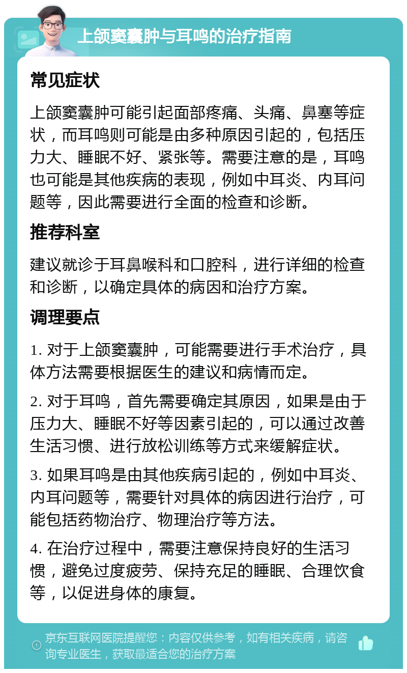 上颌窦囊肿与耳鸣的治疗指南 常见症状 上颌窦囊肿可能引起面部疼痛、头痛、鼻塞等症状，而耳鸣则可能是由多种原因引起的，包括压力大、睡眠不好、紧张等。需要注意的是，耳鸣也可能是其他疾病的表现，例如中耳炎、内耳问题等，因此需要进行全面的检查和诊断。 推荐科室 建议就诊于耳鼻喉科和口腔科，进行详细的检查和诊断，以确定具体的病因和治疗方案。 调理要点 1. 对于上颌窦囊肿，可能需要进行手术治疗，具体方法需要根据医生的建议和病情而定。 2. 对于耳鸣，首先需要确定其原因，如果是由于压力大、睡眠不好等因素引起的，可以通过改善生活习惯、进行放松训练等方式来缓解症状。 3. 如果耳鸣是由其他疾病引起的，例如中耳炎、内耳问题等，需要针对具体的病因进行治疗，可能包括药物治疗、物理治疗等方法。 4. 在治疗过程中，需要注意保持良好的生活习惯，避免过度疲劳、保持充足的睡眠、合理饮食等，以促进身体的康复。