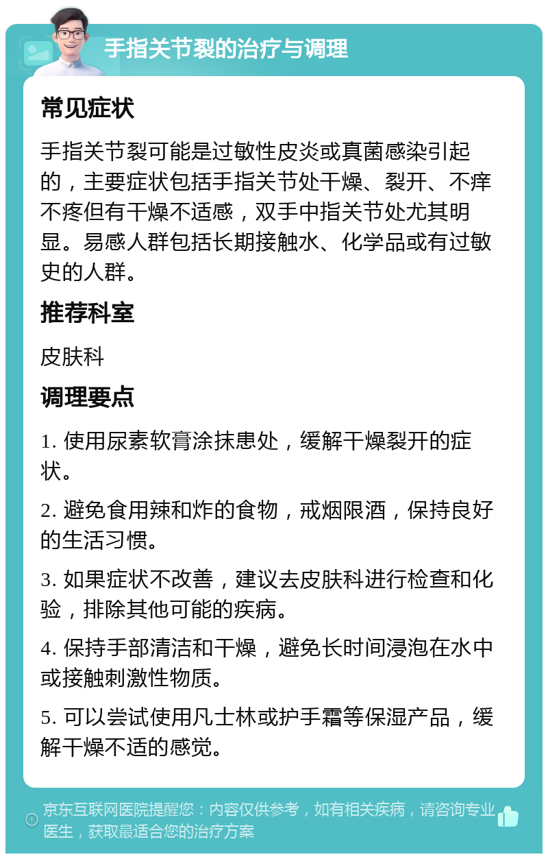 手指关节裂的治疗与调理 常见症状 手指关节裂可能是过敏性皮炎或真菌感染引起的，主要症状包括手指关节处干燥、裂开、不痒不疼但有干燥不适感，双手中指关节处尤其明显。易感人群包括长期接触水、化学品或有过敏史的人群。 推荐科室 皮肤科 调理要点 1. 使用尿素软膏涂抹患处，缓解干燥裂开的症状。 2. 避免食用辣和炸的食物，戒烟限酒，保持良好的生活习惯。 3. 如果症状不改善，建议去皮肤科进行检查和化验，排除其他可能的疾病。 4. 保持手部清洁和干燥，避免长时间浸泡在水中或接触刺激性物质。 5. 可以尝试使用凡士林或护手霜等保湿产品，缓解干燥不适的感觉。