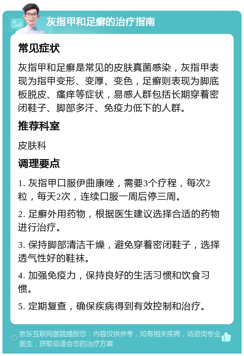 灰指甲和足癣的治疗指南 常见症状 灰指甲和足癣是常见的皮肤真菌感染，灰指甲表现为指甲变形、变厚、变色，足癣则表现为脚底板脱皮、瘙痒等症状，易感人群包括长期穿着密闭鞋子、脚部多汗、免疫力低下的人群。 推荐科室 皮肤科 调理要点 1. 灰指甲口服伊曲康唑，需要3个疗程，每次2粒，每天2次，连续口服一周后停三周。 2. 足癣外用药物，根据医生建议选择合适的药物进行治疗。 3. 保持脚部清洁干燥，避免穿着密闭鞋子，选择透气性好的鞋袜。 4. 加强免疫力，保持良好的生活习惯和饮食习惯。 5. 定期复查，确保疾病得到有效控制和治疗。