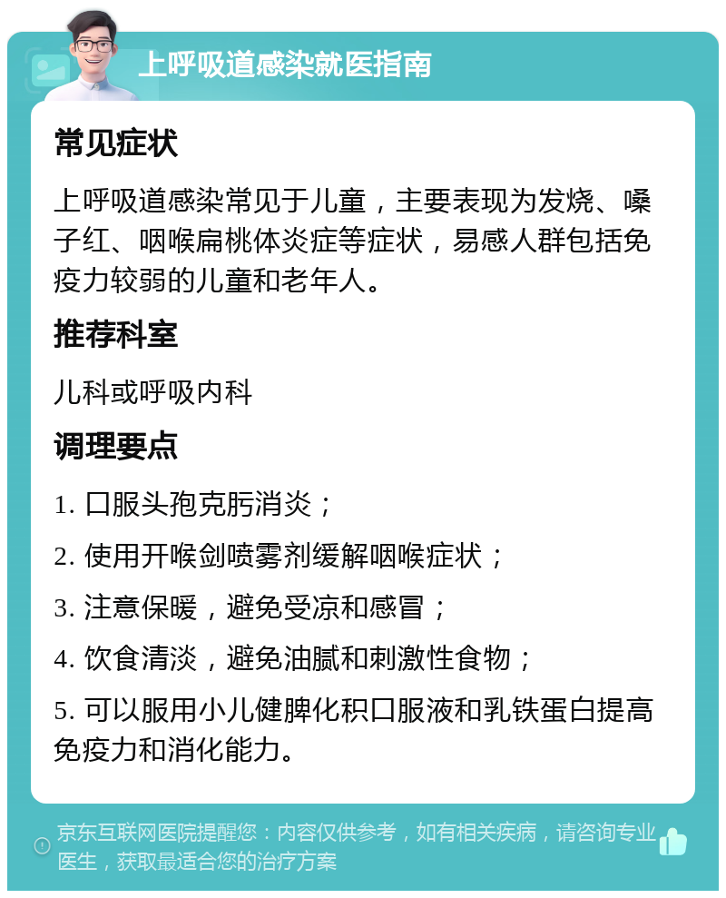 上呼吸道感染就医指南 常见症状 上呼吸道感染常见于儿童，主要表现为发烧、嗓子红、咽喉扁桃体炎症等症状，易感人群包括免疫力较弱的儿童和老年人。 推荐科室 儿科或呼吸内科 调理要点 1. 口服头孢克肟消炎； 2. 使用开喉剑喷雾剂缓解咽喉症状； 3. 注意保暖，避免受凉和感冒； 4. 饮食清淡，避免油腻和刺激性食物； 5. 可以服用小儿健脾化积口服液和乳铁蛋白提高免疫力和消化能力。