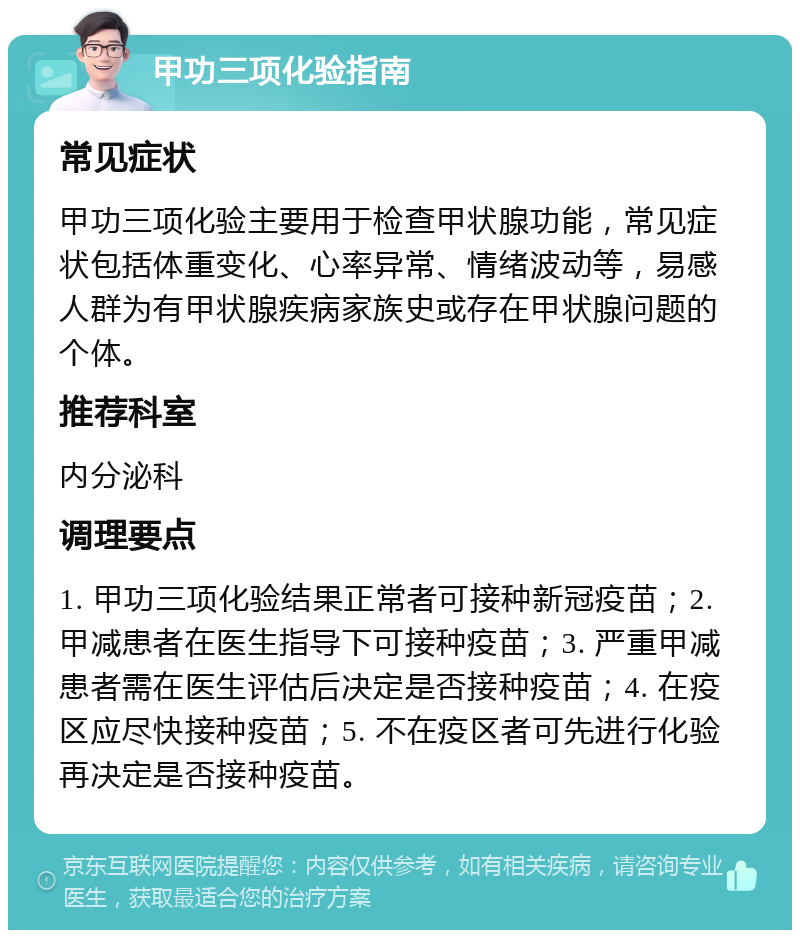 甲功三项化验指南 常见症状 甲功三项化验主要用于检查甲状腺功能，常见症状包括体重变化、心率异常、情绪波动等，易感人群为有甲状腺疾病家族史或存在甲状腺问题的个体。 推荐科室 内分泌科 调理要点 1. 甲功三项化验结果正常者可接种新冠疫苗；2. 甲减患者在医生指导下可接种疫苗；3. 严重甲减患者需在医生评估后决定是否接种疫苗；4. 在疫区应尽快接种疫苗；5. 不在疫区者可先进行化验再决定是否接种疫苗。