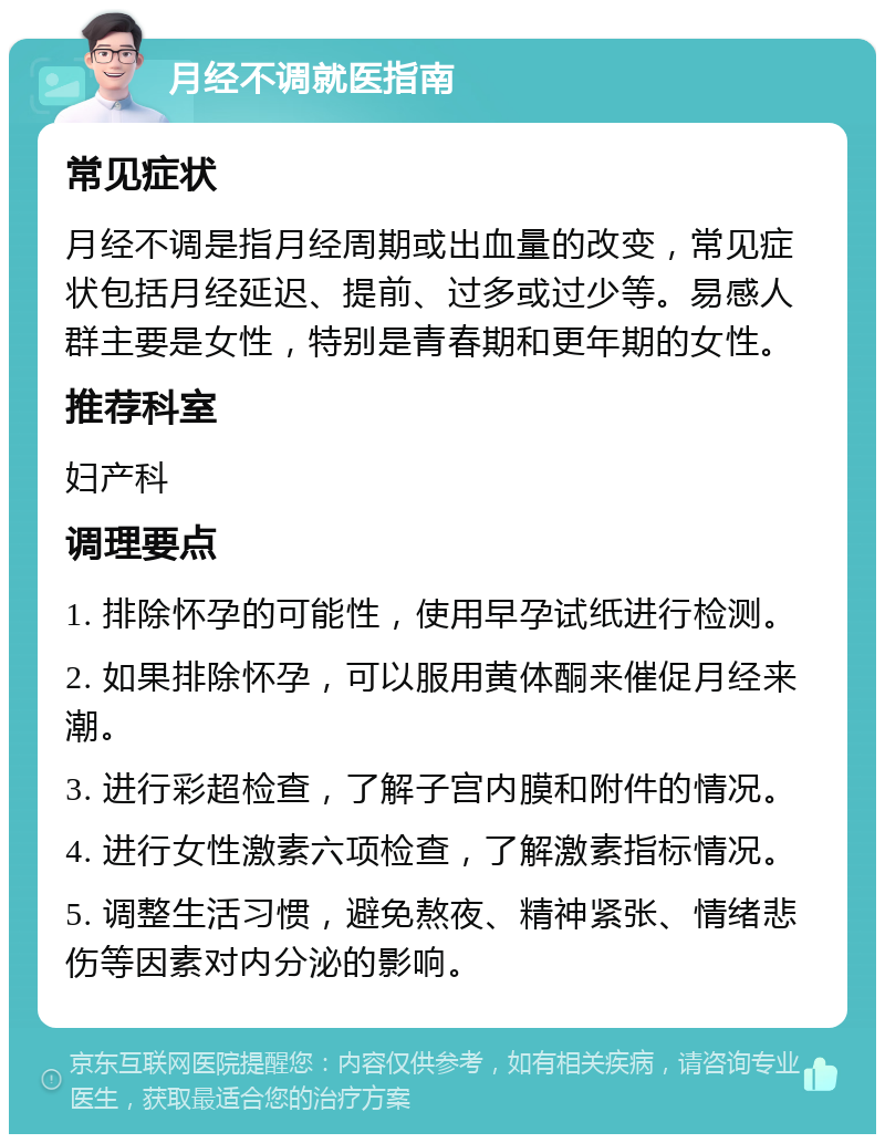 月经不调就医指南 常见症状 月经不调是指月经周期或出血量的改变，常见症状包括月经延迟、提前、过多或过少等。易感人群主要是女性，特别是青春期和更年期的女性。 推荐科室 妇产科 调理要点 1. 排除怀孕的可能性，使用早孕试纸进行检测。 2. 如果排除怀孕，可以服用黄体酮来催促月经来潮。 3. 进行彩超检查，了解子宫内膜和附件的情况。 4. 进行女性激素六项检查，了解激素指标情况。 5. 调整生活习惯，避免熬夜、精神紧张、情绪悲伤等因素对内分泌的影响。