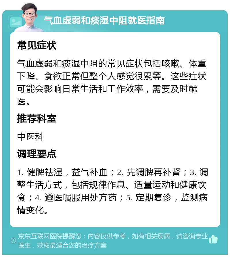 气血虚弱和痰湿中阻就医指南 常见症状 气血虚弱和痰湿中阻的常见症状包括咳嗽、体重下降、食欲正常但整个人感觉很累等。这些症状可能会影响日常生活和工作效率，需要及时就医。 推荐科室 中医科 调理要点 1. 健脾祛湿，益气补血；2. 先调脾再补肾；3. 调整生活方式，包括规律作息、适量运动和健康饮食；4. 遵医嘱服用处方药；5. 定期复诊，监测病情变化。