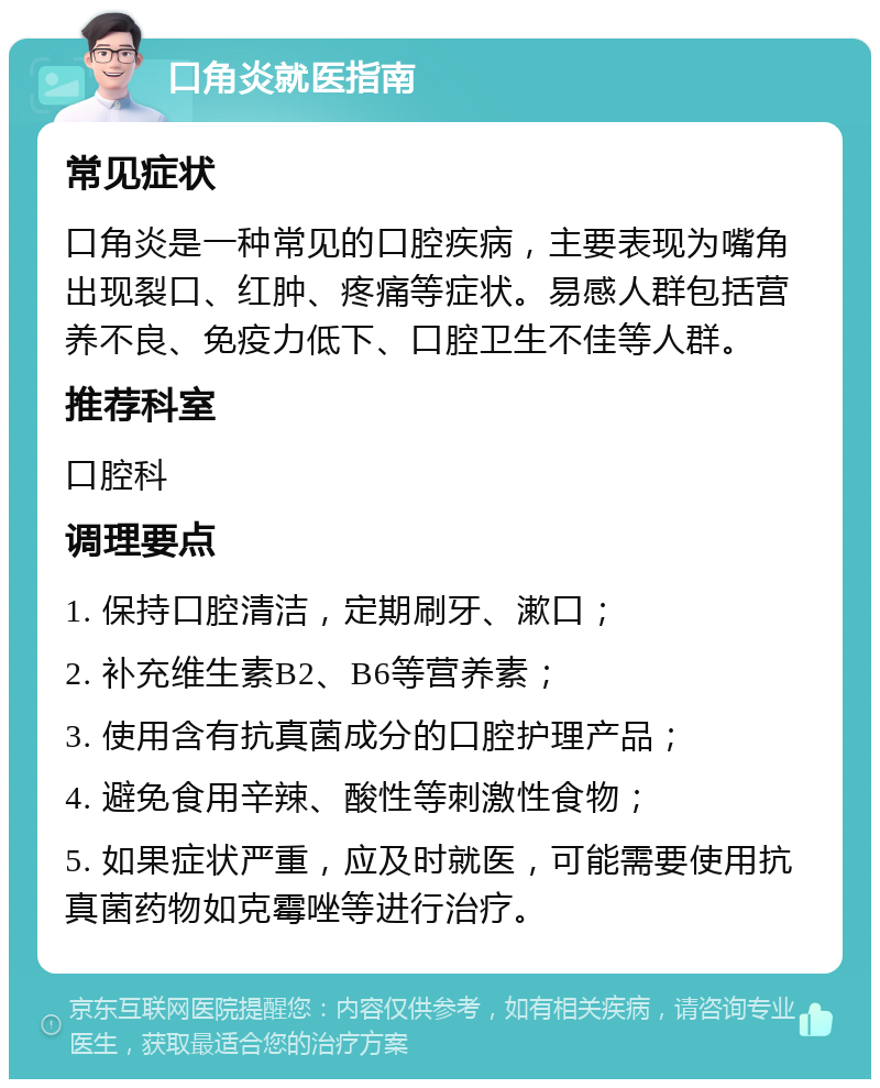 口角炎就医指南 常见症状 口角炎是一种常见的口腔疾病，主要表现为嘴角出现裂口、红肿、疼痛等症状。易感人群包括营养不良、免疫力低下、口腔卫生不佳等人群。 推荐科室 口腔科 调理要点 1. 保持口腔清洁，定期刷牙、漱口； 2. 补充维生素B2、B6等营养素； 3. 使用含有抗真菌成分的口腔护理产品； 4. 避免食用辛辣、酸性等刺激性食物； 5. 如果症状严重，应及时就医，可能需要使用抗真菌药物如克霉唑等进行治疗。