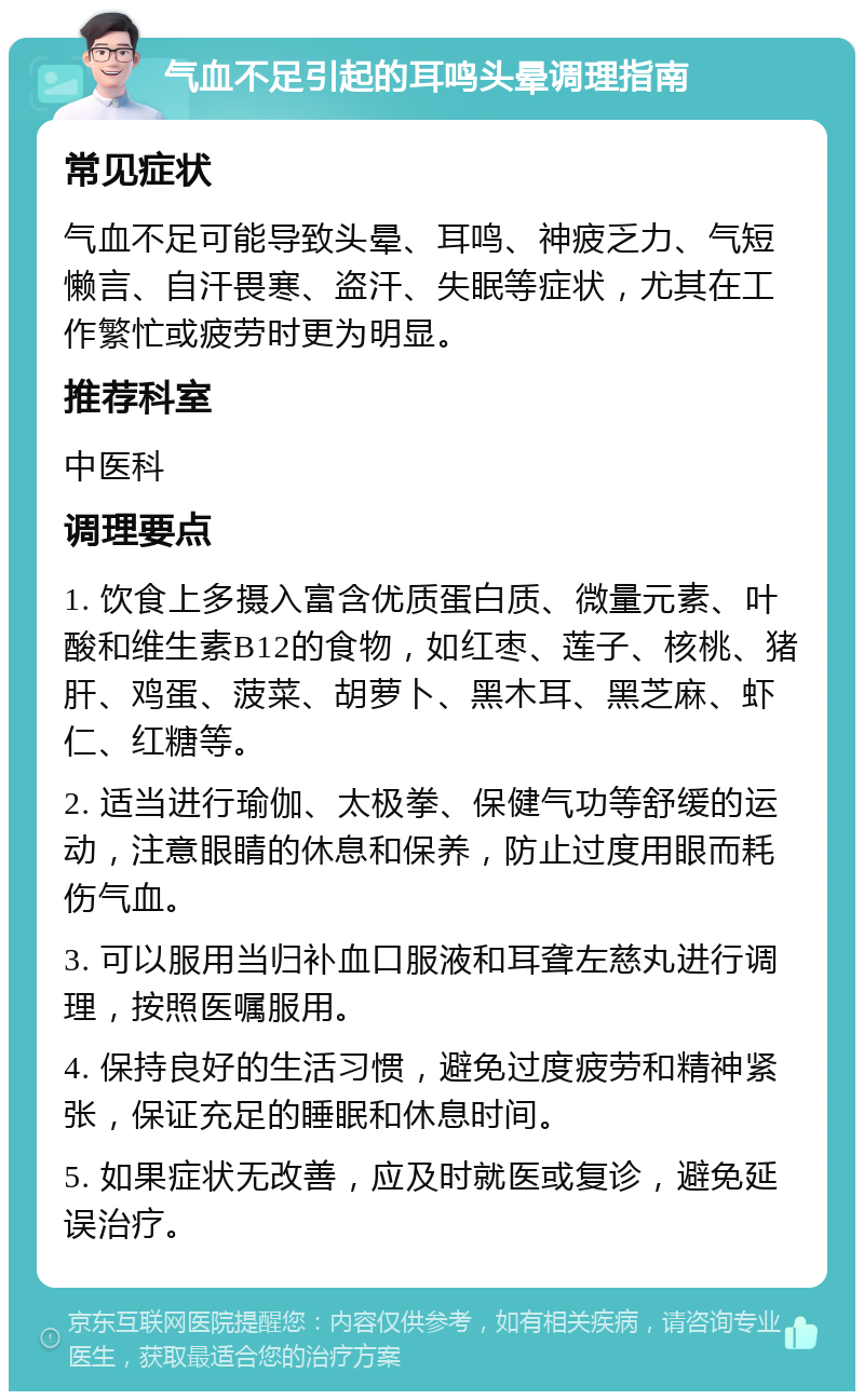 气血不足引起的耳鸣头晕调理指南 常见症状 气血不足可能导致头晕、耳鸣、神疲乏力、气短懒言、自汗畏寒、盗汗、失眠等症状，尤其在工作繁忙或疲劳时更为明显。 推荐科室 中医科 调理要点 1. 饮食上多摄入富含优质蛋白质、微量元素、叶酸和维生素B12的食物，如红枣、莲子、核桃、猪肝、鸡蛋、菠菜、胡萝卜、黑木耳、黑芝麻、虾仁、红糖等。 2. 适当进行瑜伽、太极拳、保健气功等舒缓的运动，注意眼睛的休息和保养，防止过度用眼而耗伤气血。 3. 可以服用当归补血口服液和耳聋左慈丸进行调理，按照医嘱服用。 4. 保持良好的生活习惯，避免过度疲劳和精神紧张，保证充足的睡眠和休息时间。 5. 如果症状无改善，应及时就医或复诊，避免延误治疗。