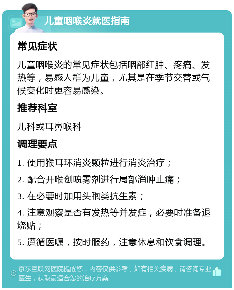 儿童咽喉炎就医指南 常见症状 儿童咽喉炎的常见症状包括咽部红肿、疼痛、发热等，易感人群为儿童，尤其是在季节交替或气候变化时更容易感染。 推荐科室 儿科或耳鼻喉科 调理要点 1. 使用猴耳环消炎颗粒进行消炎治疗； 2. 配合开喉剑喷雾剂进行局部消肿止痛； 3. 在必要时加用头孢类抗生素； 4. 注意观察是否有发热等并发症，必要时准备退烧贴； 5. 遵循医嘱，按时服药，注意休息和饮食调理。