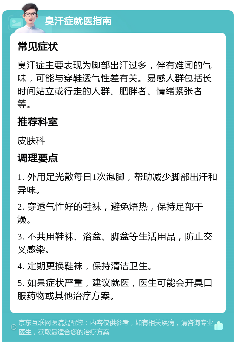 臭汗症就医指南 常见症状 臭汗症主要表现为脚部出汗过多，伴有难闻的气味，可能与穿鞋透气性差有关。易感人群包括长时间站立或行走的人群、肥胖者、情绪紧张者等。 推荐科室 皮肤科 调理要点 1. 外用足光散每日1次泡脚，帮助减少脚部出汗和异味。 2. 穿透气性好的鞋袜，避免焐热，保持足部干燥。 3. 不共用鞋袜、浴盆、脚盆等生活用品，防止交叉感染。 4. 定期更换鞋袜，保持清洁卫生。 5. 如果症状严重，建议就医，医生可能会开具口服药物或其他治疗方案。