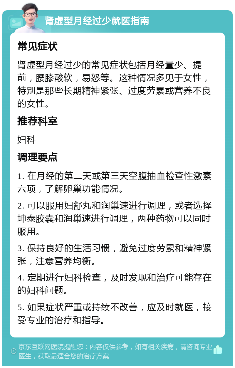 肾虚型月经过少就医指南 常见症状 肾虚型月经过少的常见症状包括月经量少、提前，腰膝酸软，易怒等。这种情况多见于女性，特别是那些长期精神紧张、过度劳累或营养不良的女性。 推荐科室 妇科 调理要点 1. 在月经的第二天或第三天空腹抽血检查性激素六项，了解卵巢功能情况。 2. 可以服用妇舒丸和润巢速进行调理，或者选择坤泰胶囊和润巢速进行调理，两种药物可以同时服用。 3. 保持良好的生活习惯，避免过度劳累和精神紧张，注意营养均衡。 4. 定期进行妇科检查，及时发现和治疗可能存在的妇科问题。 5. 如果症状严重或持续不改善，应及时就医，接受专业的治疗和指导。