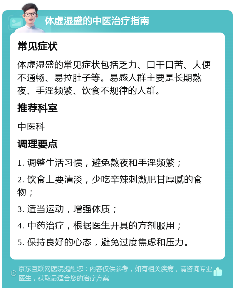 体虚湿盛的中医治疗指南 常见症状 体虚湿盛的常见症状包括乏力、口干口苦、大便不通畅、易拉肚子等。易感人群主要是长期熬夜、手淫频繁、饮食不规律的人群。 推荐科室 中医科 调理要点 1. 调整生活习惯，避免熬夜和手淫频繁； 2. 饮食上要清淡，少吃辛辣刺激肥甘厚腻的食物； 3. 适当运动，增强体质； 4. 中药治疗，根据医生开具的方剂服用； 5. 保持良好的心态，避免过度焦虑和压力。