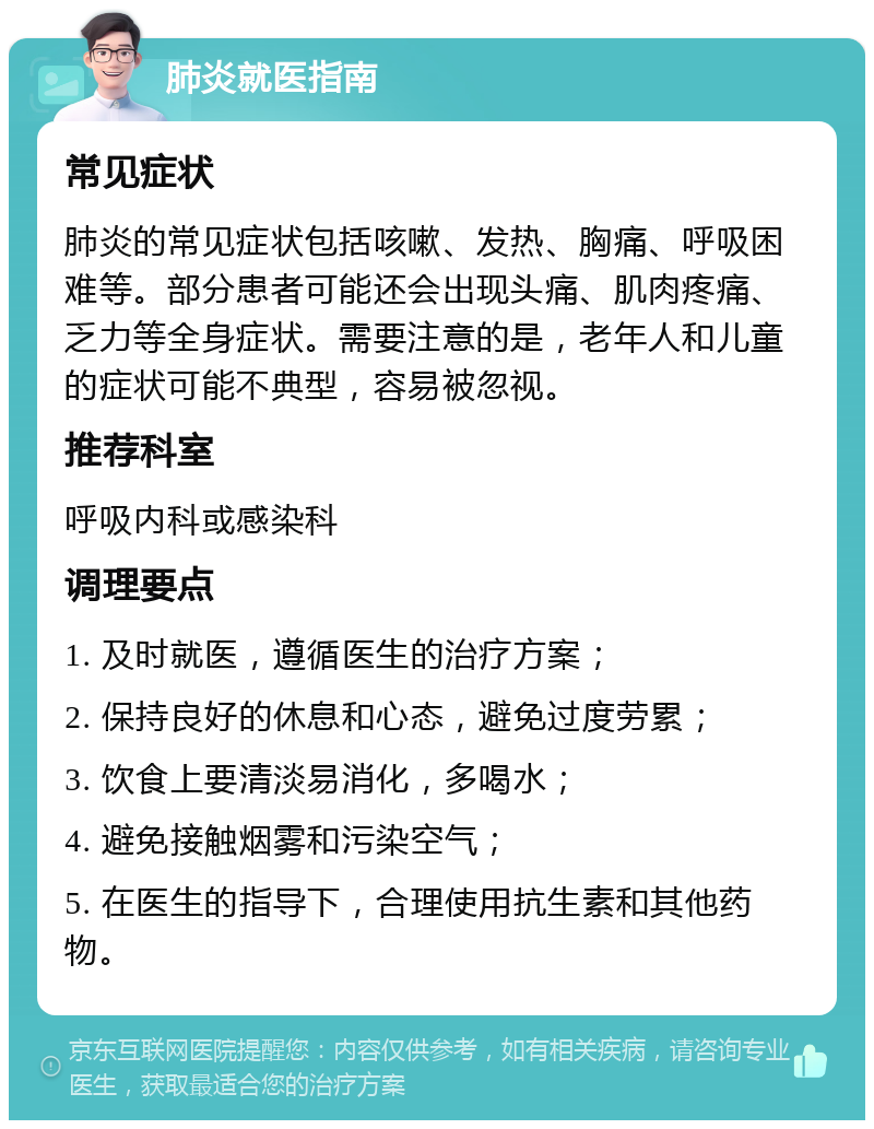 肺炎就医指南 常见症状 肺炎的常见症状包括咳嗽、发热、胸痛、呼吸困难等。部分患者可能还会出现头痛、肌肉疼痛、乏力等全身症状。需要注意的是，老年人和儿童的症状可能不典型，容易被忽视。 推荐科室 呼吸内科或感染科 调理要点 1. 及时就医，遵循医生的治疗方案； 2. 保持良好的休息和心态，避免过度劳累； 3. 饮食上要清淡易消化，多喝水； 4. 避免接触烟雾和污染空气； 5. 在医生的指导下，合理使用抗生素和其他药物。