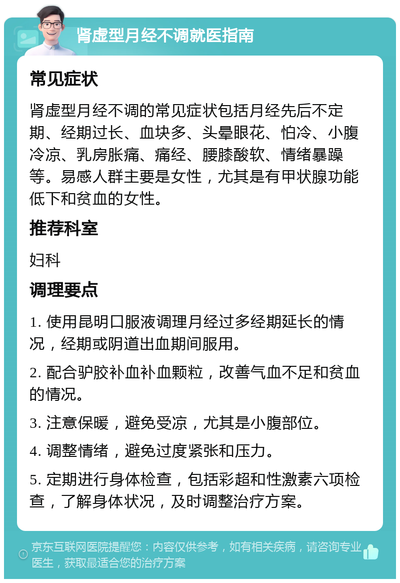 肾虚型月经不调就医指南 常见症状 肾虚型月经不调的常见症状包括月经先后不定期、经期过长、血块多、头晕眼花、怕冷、小腹冷凉、乳房胀痛、痛经、腰膝酸软、情绪暴躁等。易感人群主要是女性，尤其是有甲状腺功能低下和贫血的女性。 推荐科室 妇科 调理要点 1. 使用昆明口服液调理月经过多经期延长的情况，经期或阴道出血期间服用。 2. 配合驴胶补血补血颗粒，改善气血不足和贫血的情况。 3. 注意保暖，避免受凉，尤其是小腹部位。 4. 调整情绪，避免过度紧张和压力。 5. 定期进行身体检查，包括彩超和性激素六项检查，了解身体状况，及时调整治疗方案。