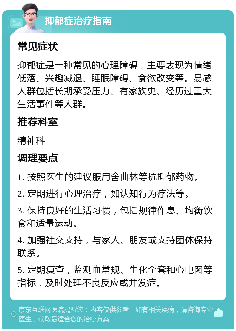 抑郁症治疗指南 常见症状 抑郁症是一种常见的心理障碍，主要表现为情绪低落、兴趣减退、睡眠障碍、食欲改变等。易感人群包括长期承受压力、有家族史、经历过重大生活事件等人群。 推荐科室 精神科 调理要点 1. 按照医生的建议服用舍曲林等抗抑郁药物。 2. 定期进行心理治疗，如认知行为疗法等。 3. 保持良好的生活习惯，包括规律作息、均衡饮食和适量运动。 4. 加强社交支持，与家人、朋友或支持团体保持联系。 5. 定期复查，监测血常规、生化全套和心电图等指标，及时处理不良反应或并发症。