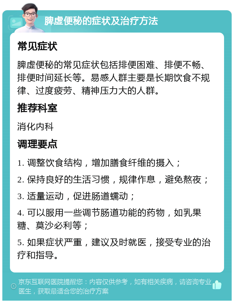 脾虚便秘的症状及治疗方法 常见症状 脾虚便秘的常见症状包括排便困难、排便不畅、排便时间延长等。易感人群主要是长期饮食不规律、过度疲劳、精神压力大的人群。 推荐科室 消化内科 调理要点 1. 调整饮食结构，增加膳食纤维的摄入； 2. 保持良好的生活习惯，规律作息，避免熬夜； 3. 适量运动，促进肠道蠕动； 4. 可以服用一些调节肠道功能的药物，如乳果糖、莫沙必利等； 5. 如果症状严重，建议及时就医，接受专业的治疗和指导。