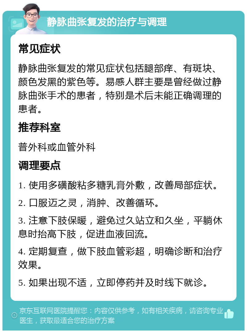 静脉曲张复发的治疗与调理 常见症状 静脉曲张复发的常见症状包括腿部痒、有斑块、颜色发黑的紫色等。易感人群主要是曾经做过静脉曲张手术的患者，特别是术后未能正确调理的患者。 推荐科室 普外科或血管外科 调理要点 1. 使用多磺酸粘多糖乳膏外敷，改善局部症状。 2. 口服迈之灵，消肿、改善循环。 3. 注意下肢保暖，避免过久站立和久坐，平躺休息时抬高下肢，促进血液回流。 4. 定期复查，做下肢血管彩超，明确诊断和治疗效果。 5. 如果出现不适，立即停药并及时线下就诊。