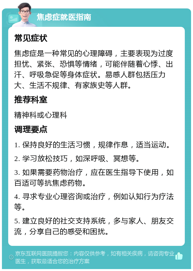 焦虑症就医指南 常见症状 焦虑症是一种常见的心理障碍，主要表现为过度担忧、紧张、恐惧等情绪，可能伴随着心悸、出汗、呼吸急促等身体症状。易感人群包括压力大、生活不规律、有家族史等人群。 推荐科室 精神科或心理科 调理要点 1. 保持良好的生活习惯，规律作息，适当运动。 2. 学习放松技巧，如深呼吸、冥想等。 3. 如果需要药物治疗，应在医生指导下使用，如百适可等抗焦虑药物。 4. 寻求专业心理咨询或治疗，例如认知行为疗法等。 5. 建立良好的社交支持系统，多与家人、朋友交流，分享自己的感受和困扰。