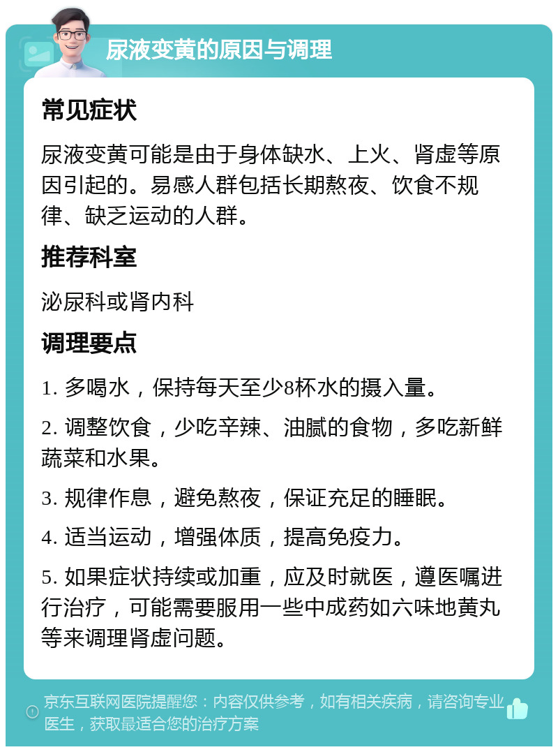 尿液变黄的原因与调理 常见症状 尿液变黄可能是由于身体缺水、上火、肾虚等原因引起的。易感人群包括长期熬夜、饮食不规律、缺乏运动的人群。 推荐科室 泌尿科或肾内科 调理要点 1. 多喝水，保持每天至少8杯水的摄入量。 2. 调整饮食，少吃辛辣、油腻的食物，多吃新鲜蔬菜和水果。 3. 规律作息，避免熬夜，保证充足的睡眠。 4. 适当运动，增强体质，提高免疫力。 5. 如果症状持续或加重，应及时就医，遵医嘱进行治疗，可能需要服用一些中成药如六味地黄丸等来调理肾虚问题。