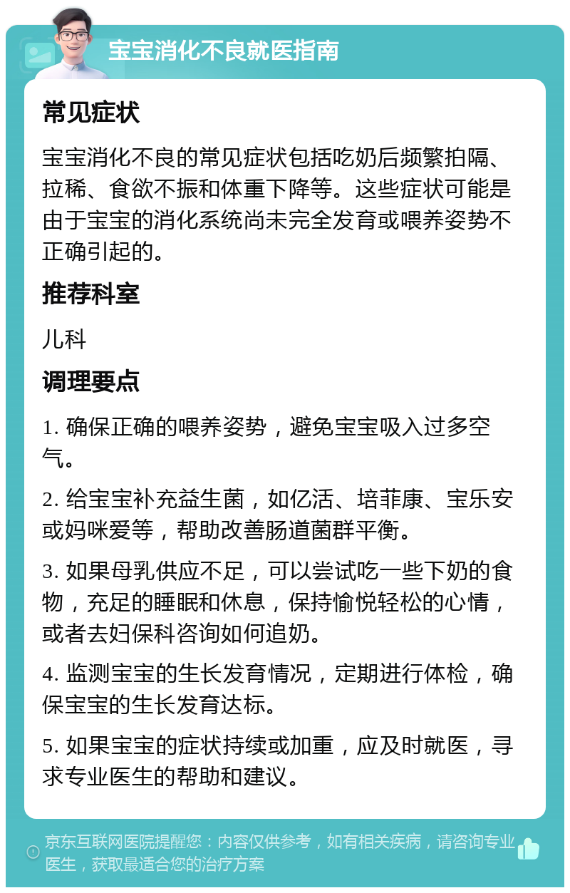 宝宝消化不良就医指南 常见症状 宝宝消化不良的常见症状包括吃奶后频繁拍隔、拉稀、食欲不振和体重下降等。这些症状可能是由于宝宝的消化系统尚未完全发育或喂养姿势不正确引起的。 推荐科室 儿科 调理要点 1. 确保正确的喂养姿势，避免宝宝吸入过多空气。 2. 给宝宝补充益生菌，如亿活、培菲康、宝乐安或妈咪爱等，帮助改善肠道菌群平衡。 3. 如果母乳供应不足，可以尝试吃一些下奶的食物，充足的睡眠和休息，保持愉悦轻松的心情，或者去妇保科咨询如何追奶。 4. 监测宝宝的生长发育情况，定期进行体检，确保宝宝的生长发育达标。 5. 如果宝宝的症状持续或加重，应及时就医，寻求专业医生的帮助和建议。