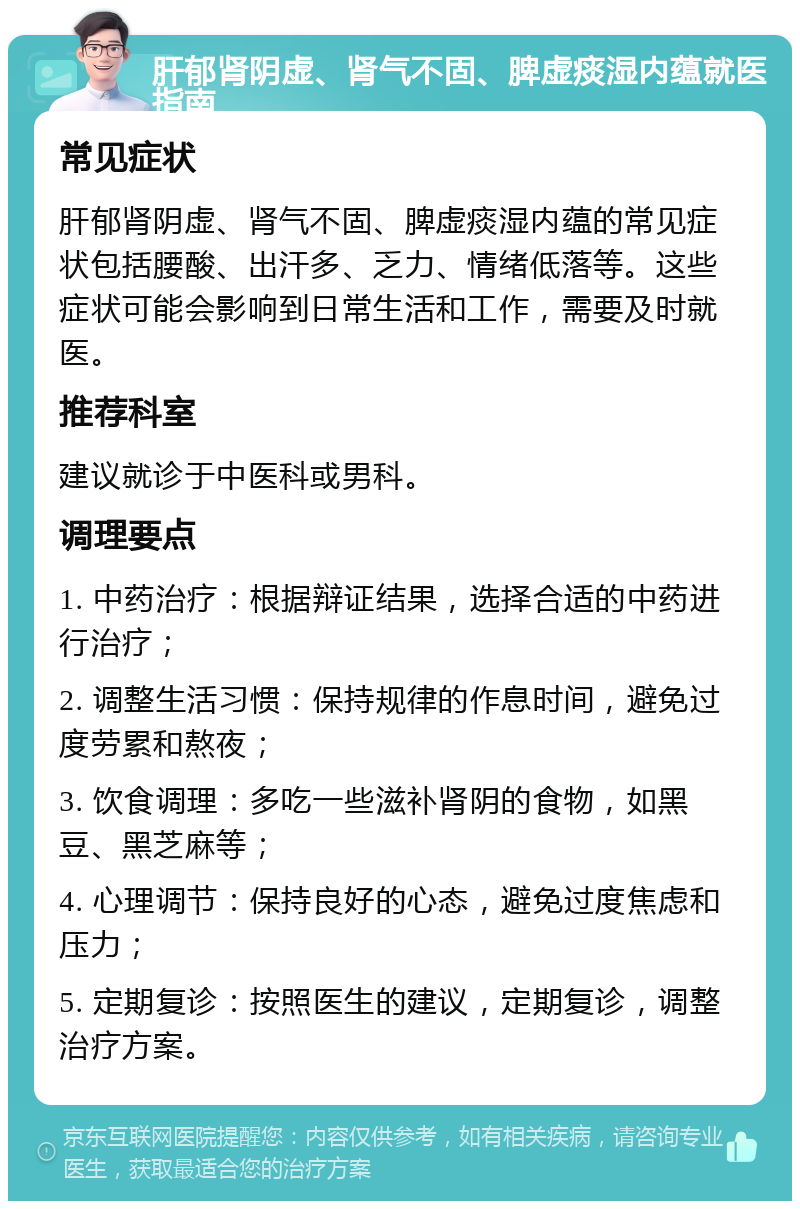 肝郁肾阴虚、肾气不固、脾虚痰湿内蕴就医指南 常见症状 肝郁肾阴虚、肾气不固、脾虚痰湿内蕴的常见症状包括腰酸、出汗多、乏力、情绪低落等。这些症状可能会影响到日常生活和工作，需要及时就医。 推荐科室 建议就诊于中医科或男科。 调理要点 1. 中药治疗：根据辩证结果，选择合适的中药进行治疗； 2. 调整生活习惯：保持规律的作息时间，避免过度劳累和熬夜； 3. 饮食调理：多吃一些滋补肾阴的食物，如黑豆、黑芝麻等； 4. 心理调节：保持良好的心态，避免过度焦虑和压力； 5. 定期复诊：按照医生的建议，定期复诊，调整治疗方案。