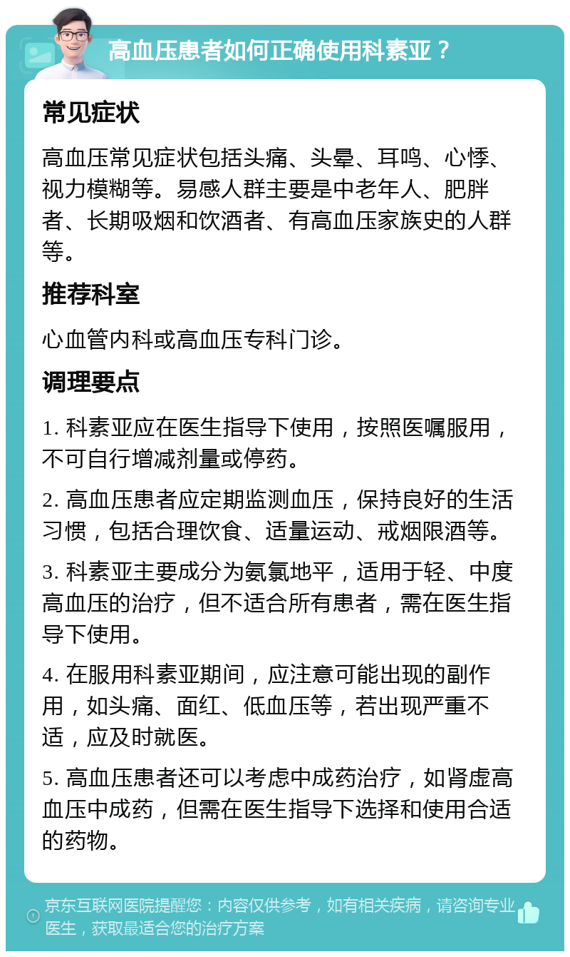 高血压患者如何正确使用科素亚？ 常见症状 高血压常见症状包括头痛、头晕、耳鸣、心悸、视力模糊等。易感人群主要是中老年人、肥胖者、长期吸烟和饮酒者、有高血压家族史的人群等。 推荐科室 心血管内科或高血压专科门诊。 调理要点 1. 科素亚应在医生指导下使用，按照医嘱服用，不可自行增减剂量或停药。 2. 高血压患者应定期监测血压，保持良好的生活习惯，包括合理饮食、适量运动、戒烟限酒等。 3. 科素亚主要成分为氨氯地平，适用于轻、中度高血压的治疗，但不适合所有患者，需在医生指导下使用。 4. 在服用科素亚期间，应注意可能出现的副作用，如头痛、面红、低血压等，若出现严重不适，应及时就医。 5. 高血压患者还可以考虑中成药治疗，如肾虚高血压中成药，但需在医生指导下选择和使用合适的药物。