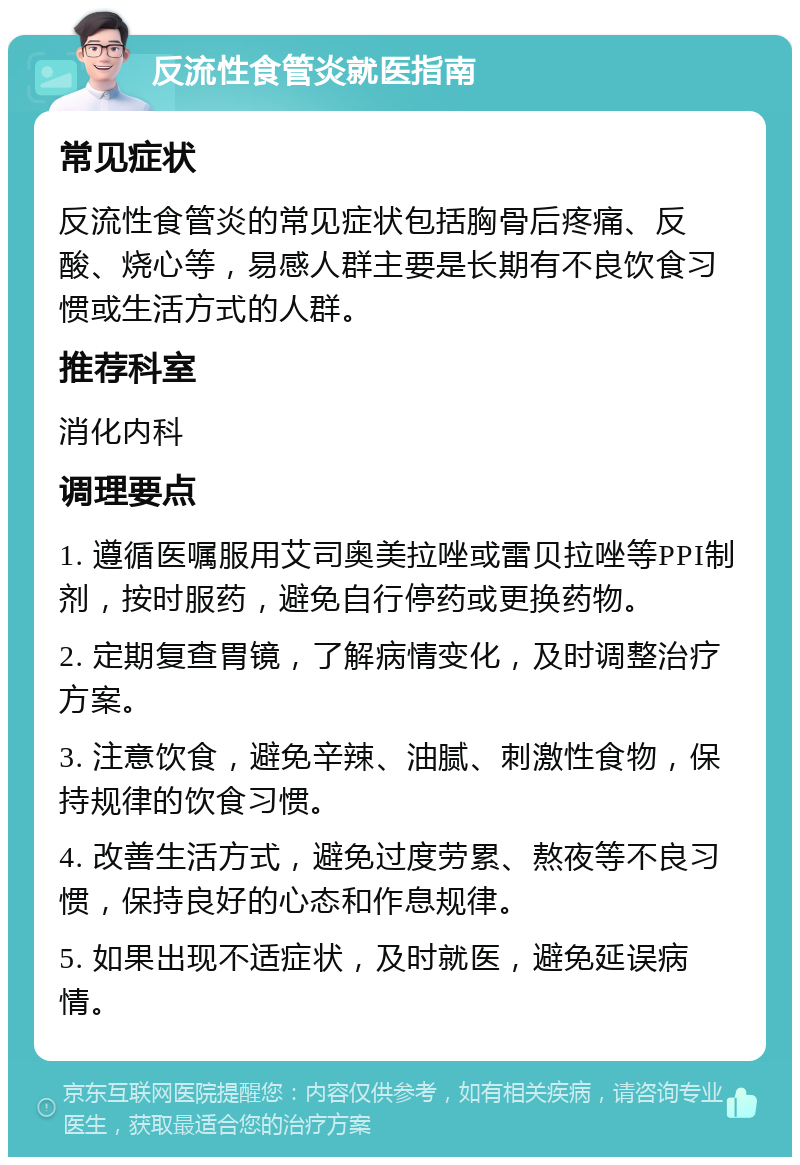 反流性食管炎就医指南 常见症状 反流性食管炎的常见症状包括胸骨后疼痛、反酸、烧心等，易感人群主要是长期有不良饮食习惯或生活方式的人群。 推荐科室 消化内科 调理要点 1. 遵循医嘱服用艾司奥美拉唑或雷贝拉唑等PPI制剂，按时服药，避免自行停药或更换药物。 2. 定期复查胃镜，了解病情变化，及时调整治疗方案。 3. 注意饮食，避免辛辣、油腻、刺激性食物，保持规律的饮食习惯。 4. 改善生活方式，避免过度劳累、熬夜等不良习惯，保持良好的心态和作息规律。 5. 如果出现不适症状，及时就医，避免延误病情。