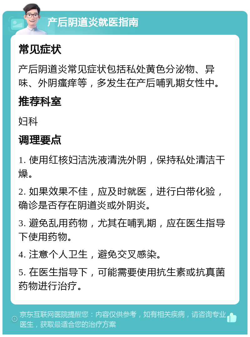 产后阴道炎就医指南 常见症状 产后阴道炎常见症状包括私处黄色分泌物、异味、外阴瘙痒等，多发生在产后哺乳期女性中。 推荐科室 妇科 调理要点 1. 使用红核妇洁洗液清洗外阴，保持私处清洁干燥。 2. 如果效果不佳，应及时就医，进行白带化验，确诊是否存在阴道炎或外阴炎。 3. 避免乱用药物，尤其在哺乳期，应在医生指导下使用药物。 4. 注意个人卫生，避免交叉感染。 5. 在医生指导下，可能需要使用抗生素或抗真菌药物进行治疗。