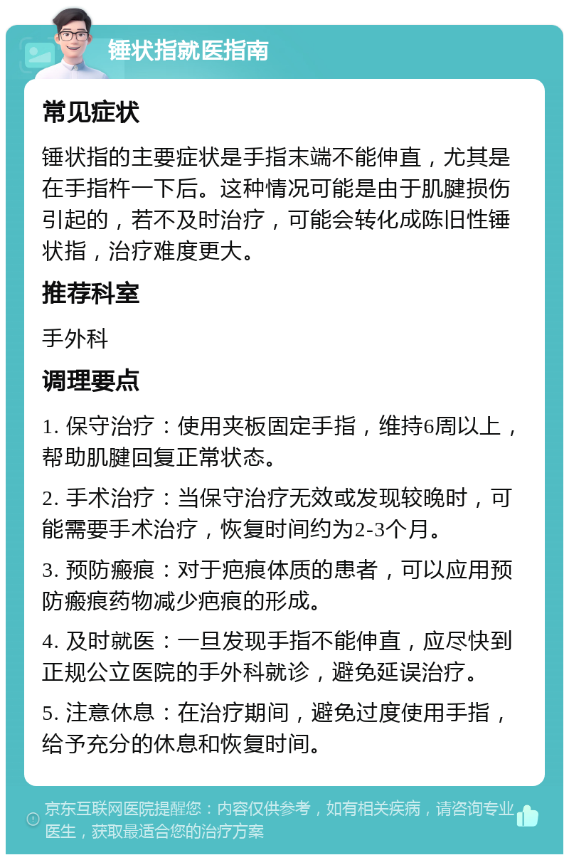 锤状指就医指南 常见症状 锤状指的主要症状是手指末端不能伸直，尤其是在手指杵一下后。这种情况可能是由于肌腱损伤引起的，若不及时治疗，可能会转化成陈旧性锤状指，治疗难度更大。 推荐科室 手外科 调理要点 1. 保守治疗：使用夹板固定手指，维持6周以上，帮助肌腱回复正常状态。 2. 手术治疗：当保守治疗无效或发现较晚时，可能需要手术治疗，恢复时间约为2-3个月。 3. 预防瘢痕：对于疤痕体质的患者，可以应用预防瘢痕药物减少疤痕的形成。 4. 及时就医：一旦发现手指不能伸直，应尽快到正规公立医院的手外科就诊，避免延误治疗。 5. 注意休息：在治疗期间，避免过度使用手指，给予充分的休息和恢复时间。