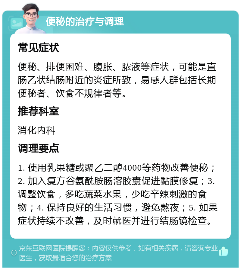 便秘的治疗与调理 常见症状 便秘、排便困难、腹胀、脓液等症状，可能是直肠乙状结肠附近的炎症所致，易感人群包括长期便秘者、饮食不规律者等。 推荐科室 消化内科 调理要点 1. 使用乳果糖或聚乙二醇4000等药物改善便秘；2. 加入复方谷氨酰胺肠溶胶囊促进黏膜修复；3. 调整饮食，多吃蔬菜水果，少吃辛辣刺激的食物；4. 保持良好的生活习惯，避免熬夜；5. 如果症状持续不改善，及时就医并进行结肠镜检查。