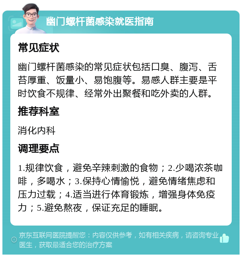 幽门螺杆菌感染就医指南 常见症状 幽门螺杆菌感染的常见症状包括口臭、腹泻、舌苔厚重、饭量小、易饱腹等。易感人群主要是平时饮食不规律、经常外出聚餐和吃外卖的人群。 推荐科室 消化内科 调理要点 1.规律饮食，避免辛辣刺激的食物；2.少喝浓茶咖啡，多喝水；3.保持心情愉悦，避免情绪焦虑和压力过载；4.适当进行体育锻炼，增强身体免疫力；5.避免熬夜，保证充足的睡眠。