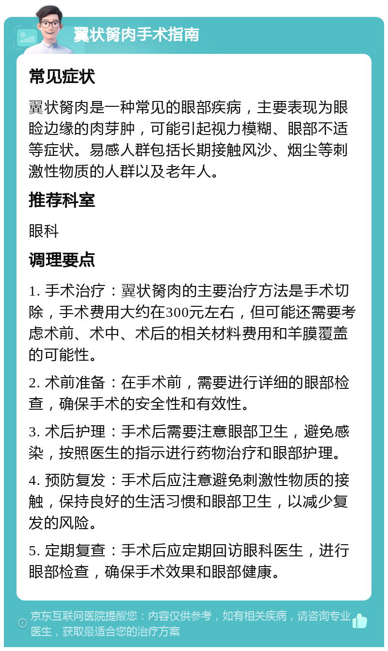 翼状胬肉手术指南 常见症状 翼状胬肉是一种常见的眼部疾病，主要表现为眼睑边缘的肉芽肿，可能引起视力模糊、眼部不适等症状。易感人群包括长期接触风沙、烟尘等刺激性物质的人群以及老年人。 推荐科室 眼科 调理要点 1. 手术治疗：翼状胬肉的主要治疗方法是手术切除，手术费用大约在300元左右，但可能还需要考虑术前、术中、术后的相关材料费用和羊膜覆盖的可能性。 2. 术前准备：在手术前，需要进行详细的眼部检查，确保手术的安全性和有效性。 3. 术后护理：手术后需要注意眼部卫生，避免感染，按照医生的指示进行药物治疗和眼部护理。 4. 预防复发：手术后应注意避免刺激性物质的接触，保持良好的生活习惯和眼部卫生，以减少复发的风险。 5. 定期复查：手术后应定期回访眼科医生，进行眼部检查，确保手术效果和眼部健康。