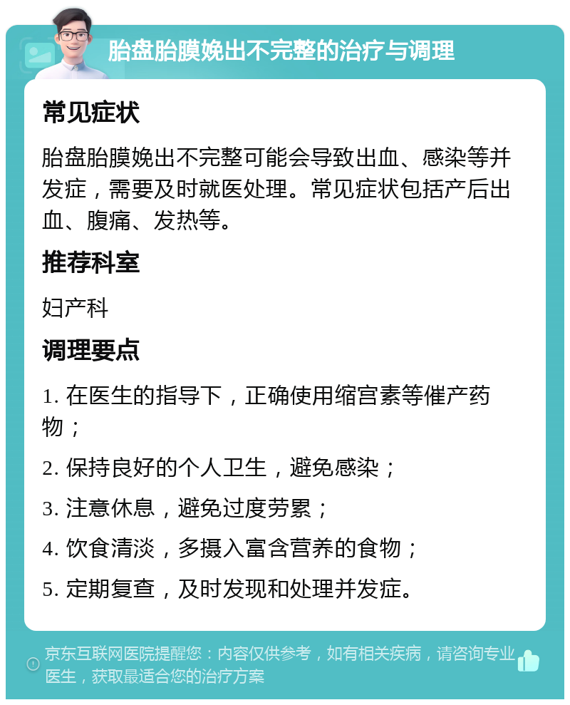 胎盘胎膜娩出不完整的治疗与调理 常见症状 胎盘胎膜娩出不完整可能会导致出血、感染等并发症，需要及时就医处理。常见症状包括产后出血、腹痛、发热等。 推荐科室 妇产科 调理要点 1. 在医生的指导下，正确使用缩宫素等催产药物； 2. 保持良好的个人卫生，避免感染； 3. 注意休息，避免过度劳累； 4. 饮食清淡，多摄入富含营养的食物； 5. 定期复查，及时发现和处理并发症。