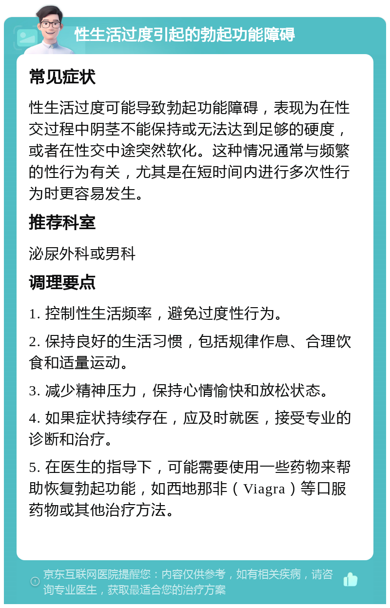 性生活过度引起的勃起功能障碍 常见症状 性生活过度可能导致勃起功能障碍，表现为在性交过程中阴茎不能保持或无法达到足够的硬度，或者在性交中途突然软化。这种情况通常与频繁的性行为有关，尤其是在短时间内进行多次性行为时更容易发生。 推荐科室 泌尿外科或男科 调理要点 1. 控制性生活频率，避免过度性行为。 2. 保持良好的生活习惯，包括规律作息、合理饮食和适量运动。 3. 减少精神压力，保持心情愉快和放松状态。 4. 如果症状持续存在，应及时就医，接受专业的诊断和治疗。 5. 在医生的指导下，可能需要使用一些药物来帮助恢复勃起功能，如西地那非（Viagra）等口服药物或其他治疗方法。