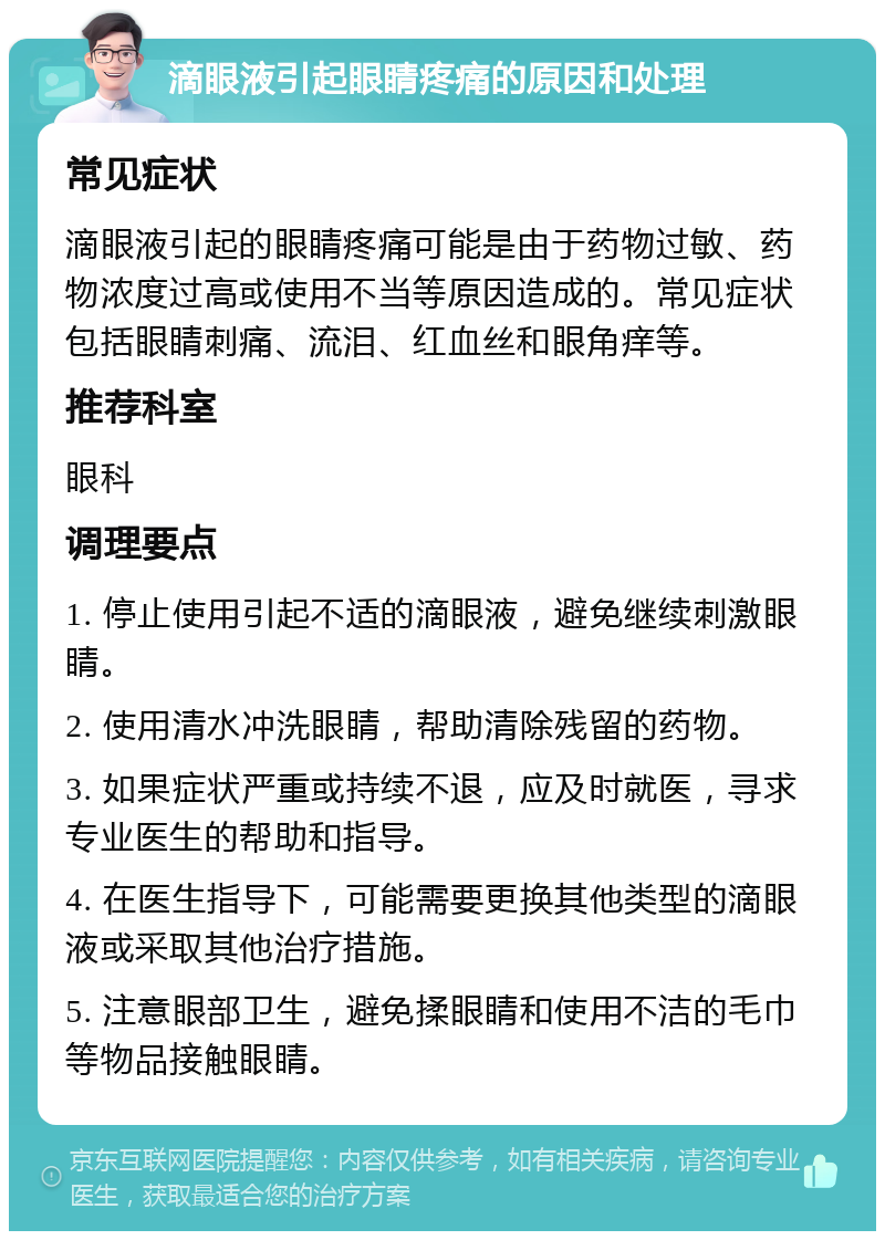 滴眼液引起眼睛疼痛的原因和处理 常见症状 滴眼液引起的眼睛疼痛可能是由于药物过敏、药物浓度过高或使用不当等原因造成的。常见症状包括眼睛刺痛、流泪、红血丝和眼角痒等。 推荐科室 眼科 调理要点 1. 停止使用引起不适的滴眼液，避免继续刺激眼睛。 2. 使用清水冲洗眼睛，帮助清除残留的药物。 3. 如果症状严重或持续不退，应及时就医，寻求专业医生的帮助和指导。 4. 在医生指导下，可能需要更换其他类型的滴眼液或采取其他治疗措施。 5. 注意眼部卫生，避免揉眼睛和使用不洁的毛巾等物品接触眼睛。