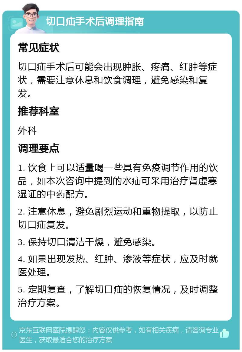 切口疝手术后调理指南 常见症状 切口疝手术后可能会出现肿胀、疼痛、红肿等症状，需要注意休息和饮食调理，避免感染和复发。 推荐科室 外科 调理要点 1. 饮食上可以适量喝一些具有免疫调节作用的饮品，如本次咨询中提到的水疝可采用治疗肾虚寒湿证的中药配方。 2. 注意休息，避免剧烈运动和重物提取，以防止切口疝复发。 3. 保持切口清洁干燥，避免感染。 4. 如果出现发热、红肿、渗液等症状，应及时就医处理。 5. 定期复查，了解切口疝的恢复情况，及时调整治疗方案。