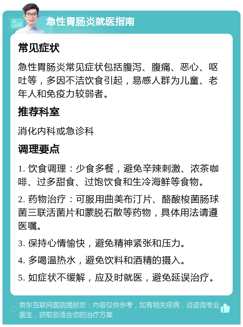 急性胃肠炎就医指南 常见症状 急性胃肠炎常见症状包括腹泻、腹痛、恶心、呕吐等，多因不洁饮食引起，易感人群为儿童、老年人和免疫力较弱者。 推荐科室 消化内科或急诊科 调理要点 1. 饮食调理：少食多餐，避免辛辣刺激、浓茶咖啡、过多甜食、过饱饮食和生冷海鲜等食物。 2. 药物治疗：可服用曲美布汀片、酪酸梭菌肠球菌三联活菌片和蒙脱石散等药物，具体用法请遵医嘱。 3. 保持心情愉快，避免精神紧张和压力。 4. 多喝温热水，避免饮料和酒精的摄入。 5. 如症状不缓解，应及时就医，避免延误治疗。