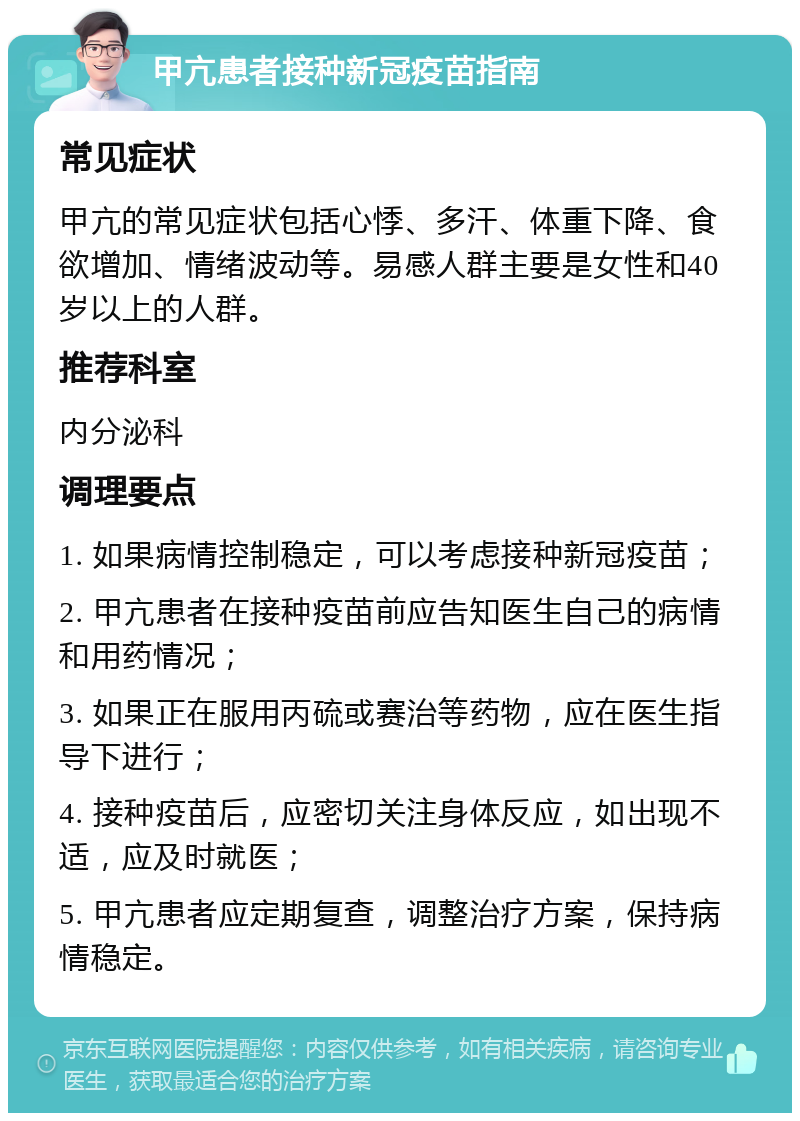 甲亢患者接种新冠疫苗指南 常见症状 甲亢的常见症状包括心悸、多汗、体重下降、食欲增加、情绪波动等。易感人群主要是女性和40岁以上的人群。 推荐科室 内分泌科 调理要点 1. 如果病情控制稳定，可以考虑接种新冠疫苗； 2. 甲亢患者在接种疫苗前应告知医生自己的病情和用药情况； 3. 如果正在服用丙硫或赛治等药物，应在医生指导下进行； 4. 接种疫苗后，应密切关注身体反应，如出现不适，应及时就医； 5. 甲亢患者应定期复查，调整治疗方案，保持病情稳定。