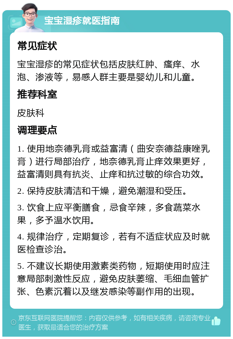 宝宝湿疹就医指南 常见症状 宝宝湿疹的常见症状包括皮肤红肿、瘙痒、水泡、渗液等，易感人群主要是婴幼儿和儿童。 推荐科室 皮肤科 调理要点 1. 使用地奈德乳膏或益富清（曲安奈德益康唑乳膏）进行局部治疗，地奈德乳膏止痒效果更好，益富清则具有抗炎、止痒和抗过敏的综合功效。 2. 保持皮肤清洁和干燥，避免潮湿和受压。 3. 饮食上应平衡膳食，忌食辛辣，多食蔬菜水果，多予温水饮用。 4. 规律治疗，定期复诊，若有不适症状应及时就医检查诊治。 5. 不建议长期使用激素类药物，短期使用时应注意局部刺激性反应，避免皮肤萎缩、毛细血管扩张、色素沉着以及继发感染等副作用的出现。